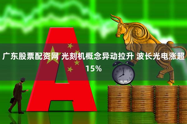 广东股票配资网 光刻机概念异动拉升 波长光电涨超15%