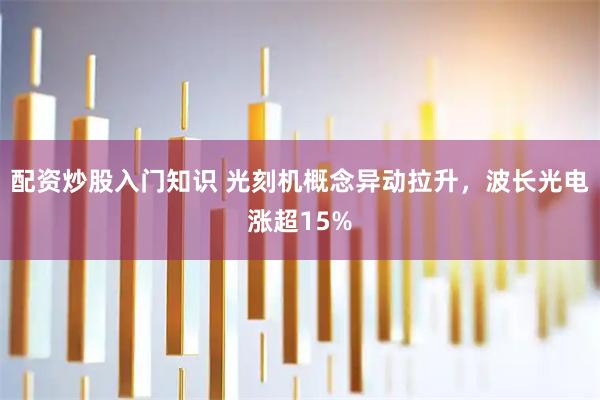 配资炒股入门知识 光刻机概念异动拉升，波长光电涨超15%