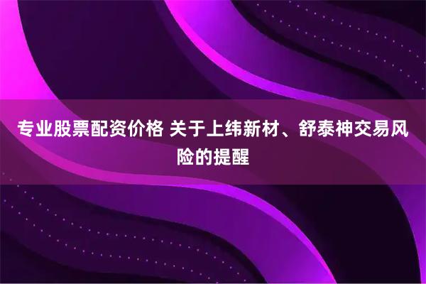 专业股票配资价格 关于上纬新材、舒泰神交易风险的提醒