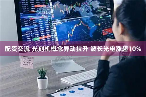 配资交流 光刻机概念异动拉升 波长光电涨超10%