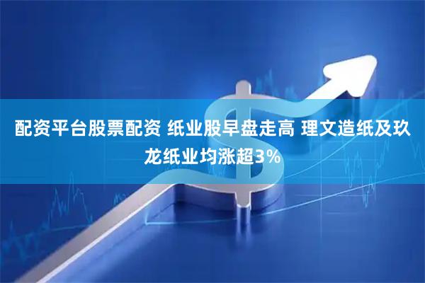 配资平台股票配资 纸业股早盘走高 理文造纸及玖龙纸业均涨超3%