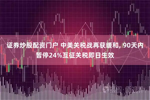 证券炒股配资门户 中美关税战再获缓和, 90天内暂停24%互征关税即日生效
