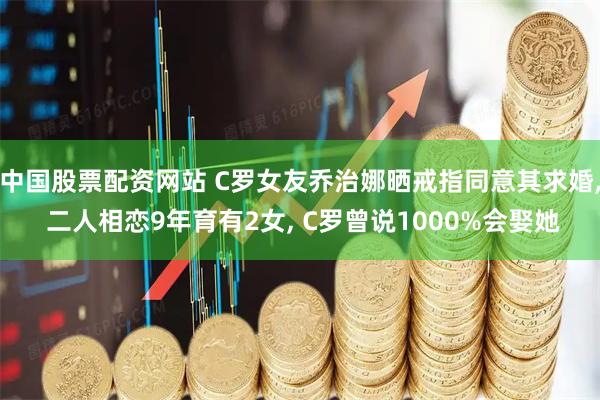中国股票配资网站 C罗女友乔治娜晒戒指同意其求婚, 二人相恋9年育有2女, C罗曾说1000%会娶她