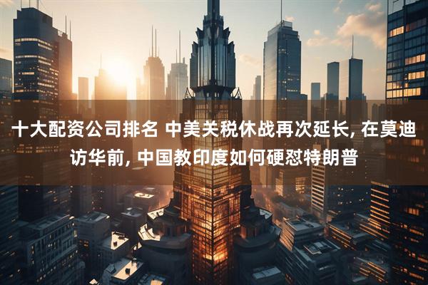 十大配资公司排名 中美关税休战再次延长, 在莫迪访华前, 中国教印度如何硬怼特朗普