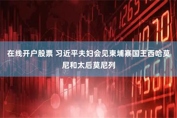 在线开户股票 习近平夫妇会见柬埔寨国王西哈莫尼和太后莫尼列