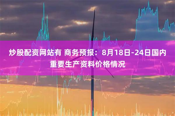 炒股配资网站有 商务预报：8月18日-24日国内重要生产资料价格情况