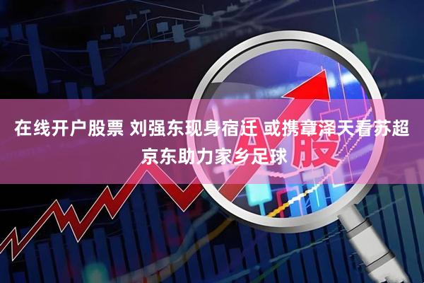 在线开户股票 刘强东现身宿迁 或携章泽天看苏超 京东助力家乡足球