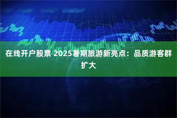 在线开户股票 2025暑期旅游新亮点：品质游客群扩大