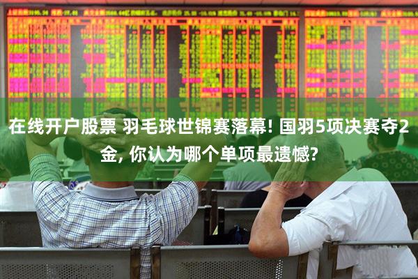 在线开户股票 羽毛球世锦赛落幕! 国羽5项决赛夺2金, 你认为哪个单项最遗憾?