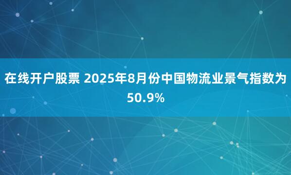 在线开户股票 2025年8月份中国物流业景气指数为50.9%