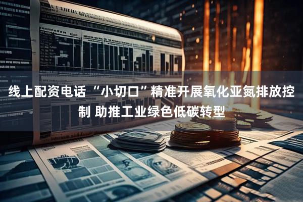 线上配资电话 “小切口”精准开展氧化亚氮排放控制 助推工业绿色低碳转型