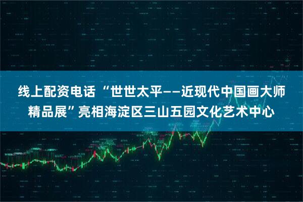 线上配资电话 “世世太平——近现代中国画大师精品展”亮相海淀区三山五园文化艺术中心