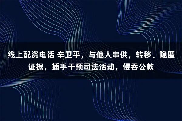 线上配资电话 辛卫平，与他人串供，转移、隐匿证据，插手干预司法活动，侵吞公款
