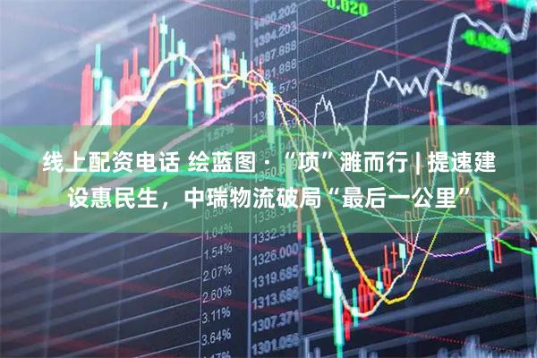 线上配资电话 绘蓝图 · “项”濉而行 | 提速建设惠民生，中瑞物流破局“最后一公里”