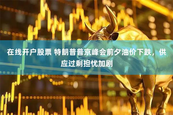 在线开户股票 特朗普普京峰会前夕油价下跌，供应过剩担忧加剧