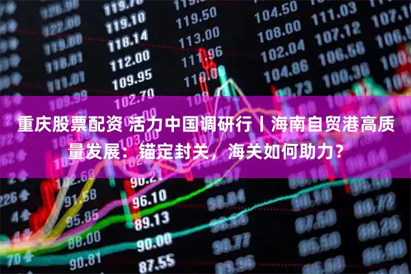 重庆股票配资 活力中国调研行丨海南自贸港高质量发展：锚定封关，海关如何助力？