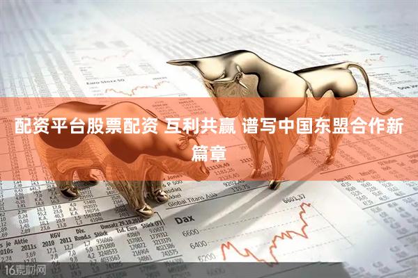 配资平台股票配资 互利共赢 谱写中国东盟合作新篇章