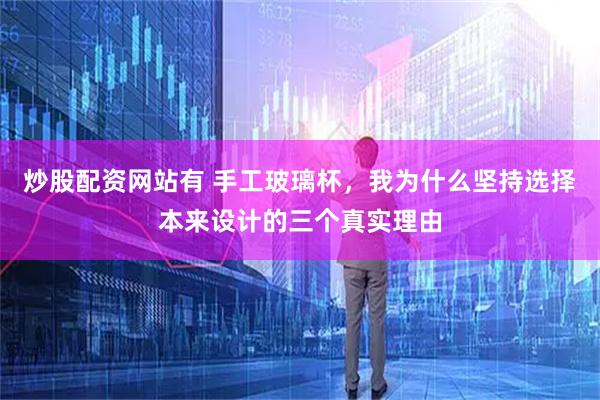 炒股配资网站有 手工玻璃杯，我为什么坚持选择本来设计的三个真实理由