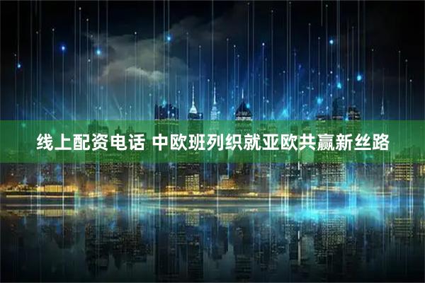 线上配资电话 中欧班列织就亚欧共赢新丝路