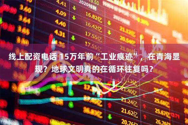 线上配资电话 15万年前“工业痕迹”，在青海显现？地球文明真的在循环往复吗？