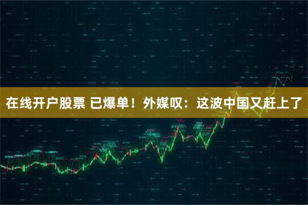 在线开户股票 已爆单！外媒叹：这波中国又赶上了