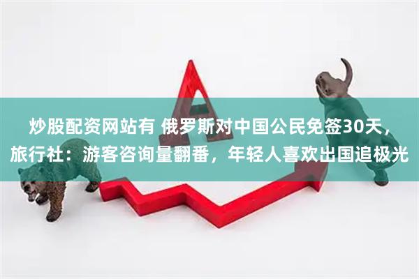 炒股配资网站有 俄罗斯对中国公民免签30天，旅行社：游客咨询量翻番，年轻人喜欢出国追极光