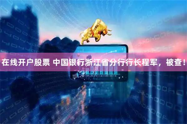 在线开户股票 中国银行浙江省分行行长程军，被查！