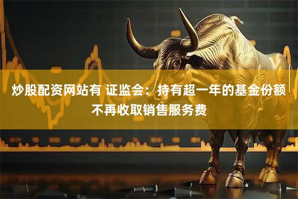 炒股配资网站有 证监会：持有超一年的基金份额不再收取销售服务费