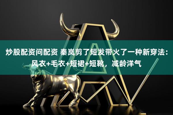 炒股配资问配资 秦岚剪了短发带火了一种新穿法：风衣+毛衣+短裙+短靴，减龄洋气