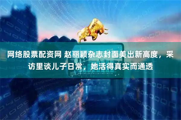 网络股票配资网 赵丽颖杂志封面美出新高度，采访里谈儿子日常，她活得真实而通透