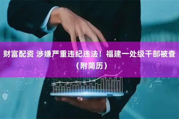 财富配资 涉嫌严重违纪违法！福建一处级干部被查（附简历）