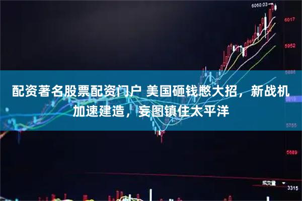 配资著名股票配资门户 美国砸钱憋大招，新战机加速建造，妄图镇住太平洋