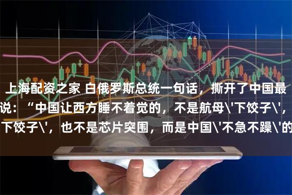 上海配资之家 白俄罗斯总统一句话，撕开了中国最可怕的底牌！卢卡申科说：“中国让西方睡不着觉的，不是航母'下饺子'，也不是芯片突围，而是中国'不急不躁'的可怕能力！”