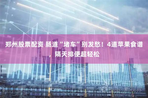郑州股票配资 肠道“堵车”别发愁！4道苹果食谱，隔天排便超轻松