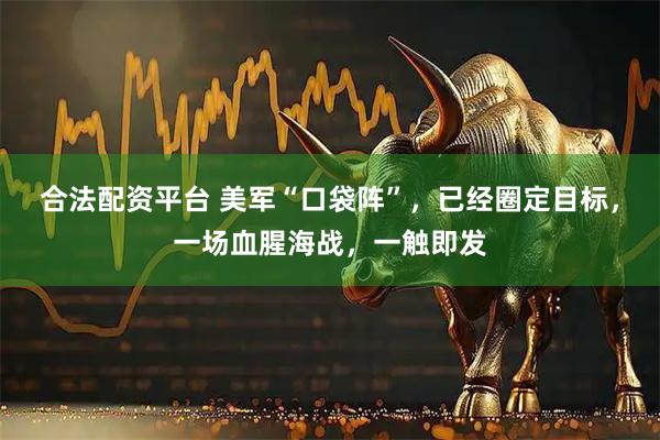 合法配资平台 美军“口袋阵”，已经圈定目标，一场血腥海战，一触即发
