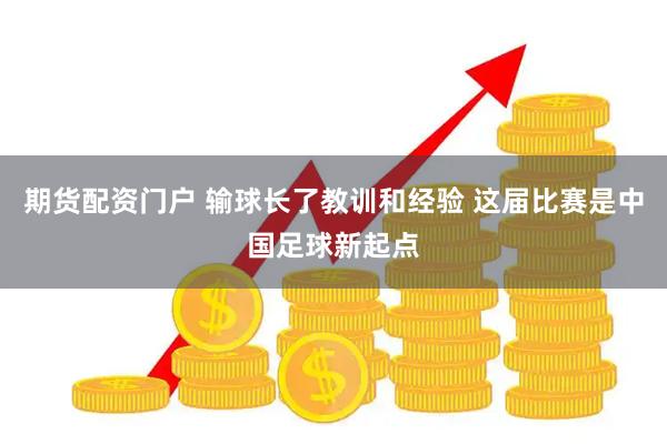 期货配资门户 输球长了教训和经验 这届比赛是中国足球新起点