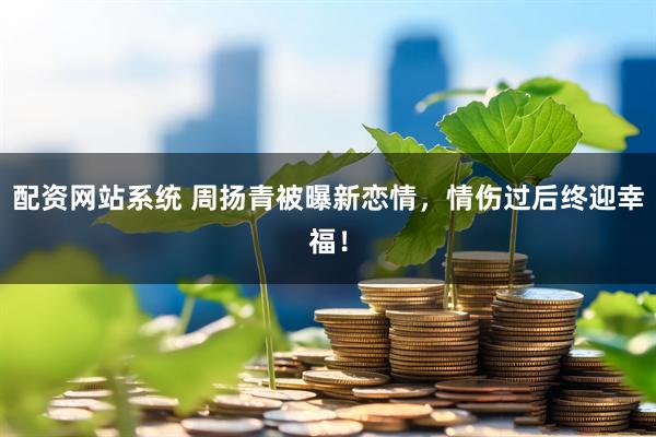 配资网站系统 周扬青被曝新恋情，情伤过后终迎幸福！