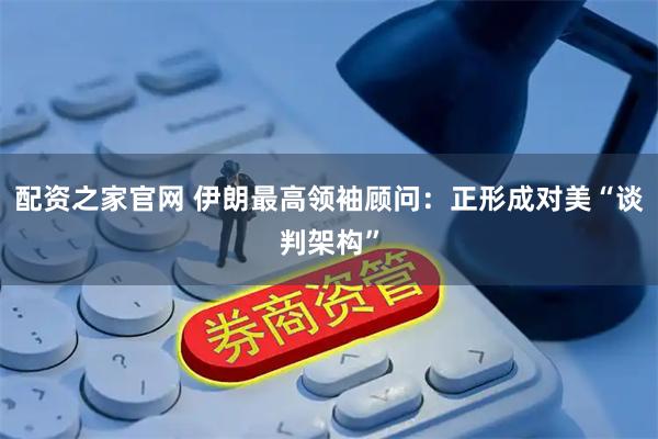 配资之家官网 伊朗最高领袖顾问：正形成对美“谈判架构”