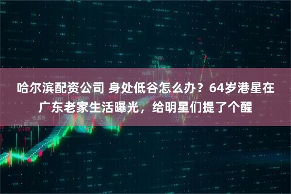 哈尔滨配资公司 身处低谷怎么办？64岁港星在广东老家生活曝光，给明星们提了个醒