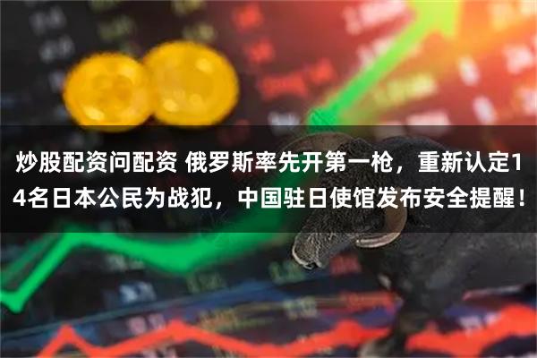 炒股配资问配资 俄罗斯率先开第一枪，重新认定14名日本公民为战犯，中国驻日使馆发布安全提醒！