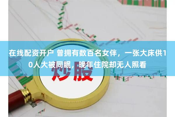 在线配资开户 曾拥有数百名女伴，一张大床供10人大被同眠，晚年住院却无人照看
