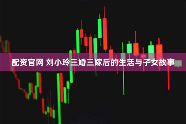 配资官网 刘小玲三婚三嫁后的生活与子女故事