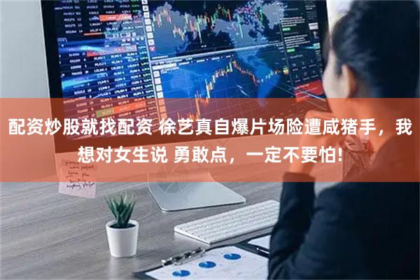 配资炒股就找配资 徐艺真自爆片场险遭咸猪手，我想对女生说 勇敢点，一定不要怕!