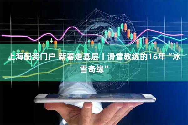 上海配资门户 新春走基层丨滑雪教练的16年“冰雪奇缘”