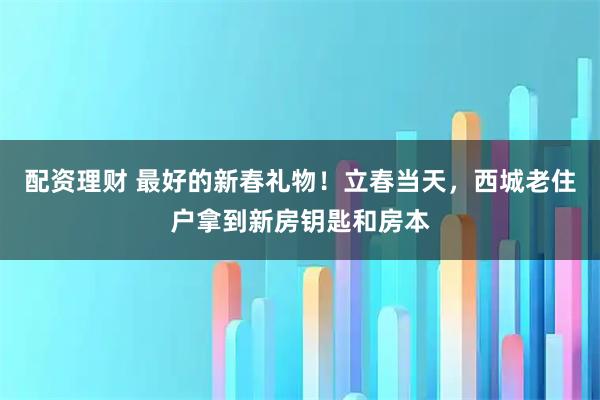 配资理财 最好的新春礼物！立春当天，西城老住户拿到新房钥匙和房本
