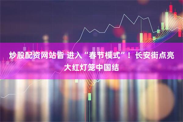 炒股配资网站皆 进入“春节模式”！长安街点亮大红灯笼中国结