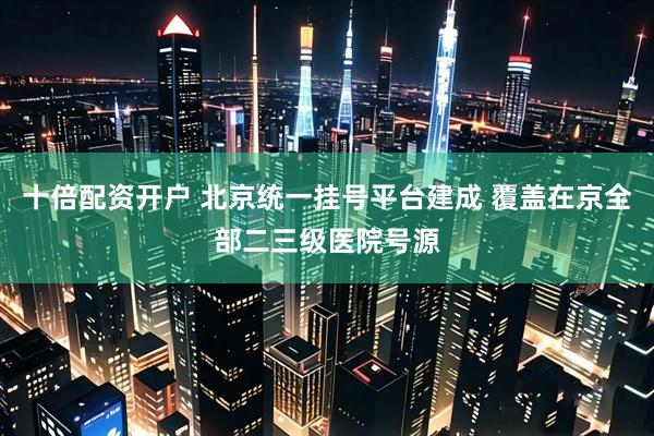 十倍配资开户 北京统一挂号平台建成 覆盖在京全部二三级医院号源