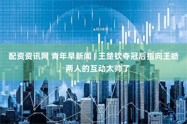 配资资讯网 青年早新闻 | 王楚钦夺冠后指向王皓，两人的互动太帅了