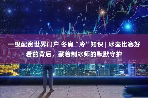 一级配资世界门户 冬奥“冷”知识 | 冰壶比赛好看的背后，藏着制冰师的默默守护