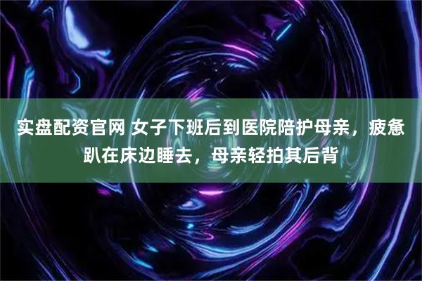 实盘配资官网 女子下班后到医院陪护母亲，疲惫趴在床边睡去，母亲轻拍其后背